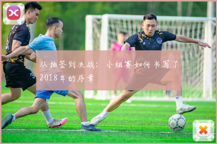 从抽签到决战：小组赛如何书写了2018年的序章