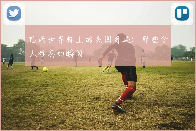 巴西世界杯上的美国奇迹：那些令人难忘的瞬间