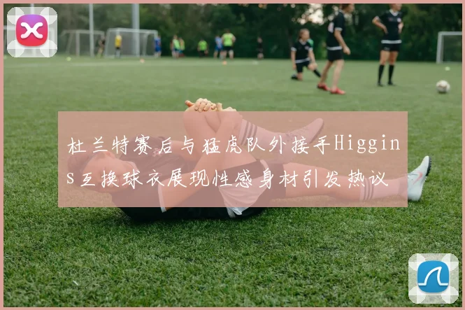 杜兰特赛后与猛虎队外接手Higgins互换球衣展现性感身材引发热议