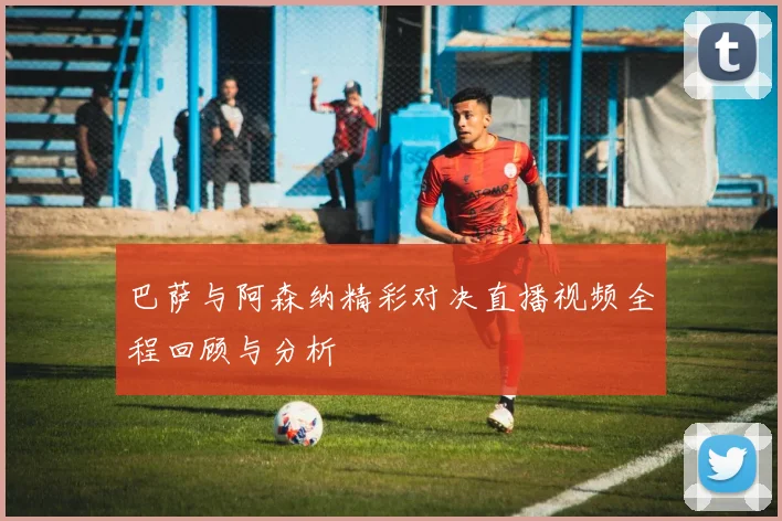 巴萨与阿森纳精彩对决直播视频全程回顾与分析
