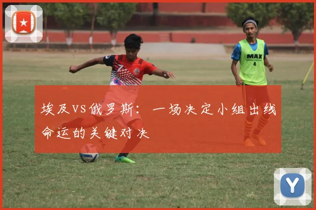 埃及vs俄罗斯：一场决定小组出线命运的关键对决