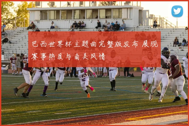 巴西世界杯主题曲完整版发布 展现赛事热度与南美风情